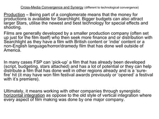 Cross-Media Convergence and Synergy (different to technological convergence)
Production – Being part of a conglomerate means that the money for
productions is available for Searchlight. Bigger budgets can also attract
larger Stars, utilise the newest and best technology for special effects and
shooting.
Films are generally developed by a smaller production company (often set
up just for the film itself) who then seek more finance and or distribution with
Searchlight as they have a film with British content or ‘indie’ content or a
non-English language/horror/dramedy film that has done well outside of
America.
In many cases FSP can ‘pick-up’ a film that has already been developed
(script, budgeting, stars attached) and has a lot of potential or they can help
distribute a film that has done well in other regions already and is a ‘sure-
fire’ hit (it may have won film festival awards previously or ‘opened’ a festival
with it’s premiere).
Ultimately, it means working with other companies through synergistic
horizontal integration as oppose to the old style of vertical integration where
every aspect of film making was done by one major company.
 