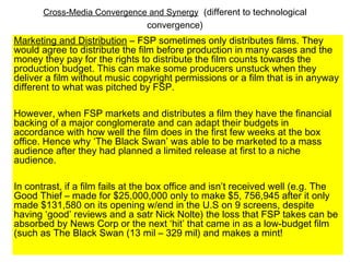 Cross-Media Convergence and Synergy (different to technological
convergence)
Marketing and Distribution – FSP sometimes only distributes films. They
would agree to distribute the film before production in many cases and the
money they pay for the rights to distribute the film counts towards the
production budget. This can make some producers unstuck when they
deliver a film without music copyright permissions or a film that is in anyway
different to what was pitched by FSP.
However, when FSP markets and distributes a film they have the financial
backing of a major conglomerate and can adapt their budgets in
accordance with how well the film does in the first few weeks at the box
office. Hence why ‘The Black Swan’ was able to be marketed to a mass
audience after they had planned a limited release at first to a niche
audience.
In contrast, if a film fails at the box office and isn’t received well (e.g. The
Good Thief – made for $25,000,000 only to make $5, 756,945 after it only
made $131,580 on its opening w/end in the U.S on 9 screens, despite
having ‘good’ reviews and a satr Nick Nolte) the loss that FSP takes can be
absorbed by News Corp or the next ‘hit’ that came in as a low-budget film
(such as The Black Swan (13 mil – 329 mil) and makes a mint!
 