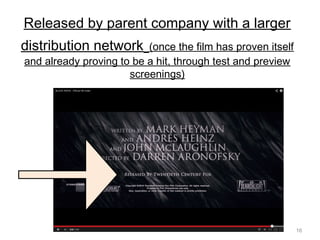 16
Released by parent company with a larger
distribution network (once the film has proven itself
and already proving to be a hit, through test and preview
screenings)
 