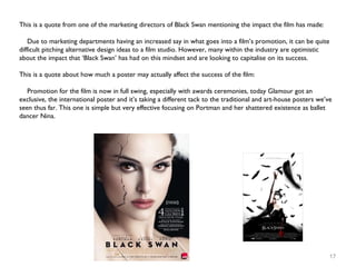 17
This is a quote from one of the marketing directors of Black Swan mentioning the impact the film has made:
Due to marketing departments having an increased say in what goes into a film’s promotion, it can be quite
difficult pitching alternative design ideas to a film studio. However, many within the industry are optimistic
about the impact that ‘Black Swan’ has had on this mindset and are looking to capitalise on its success.
This is a quote about how much a poster may actually affect the success of the film:
Promotion for the film is now in full swing, especially with awards ceremonies, today Glamour got an
exclusive, the international poster and it’s taking a different tack to the traditional and art-house posters we’ve
seen thus far. This one is simple but very effective focusing on Portman and her shattered existence as ballet
dancer Nina.
 