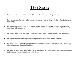 The Spec
• the issues raised by media ownership in contemporary media practice;
• the importance of cross media convergence and synergy, in production, distribution and
marketing;
• the technologies that have been introduced in recent years at the levels of production,
marketing and exchange;
• the significance of proliferation in hardware and content for institutions and audiences;
• the importance of technological convergence for institutions and audiences;
• the issues raised in the targeting of national and local audiences (specifically, British) by
international and global institutions;
• the ways in which the candidates’ own experiences of media consumption illustrate wider
patterns and trends of audience behaviour.
 