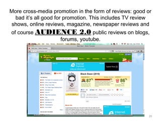 20
More cross-media promotion in the form of reviews: good or
bad it’s all good for promotion. This includes TV review
shows, online reviews, magazine, newspaper reviews and
of course AUDIENCE 2.0 public reviews on blogs,
forums, youtube.
 