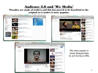 22
Audience 2.0 and ‘We Media’
Parodies are made of trailers and this has proved to be beneficial to the
original as it makes it more popular.
Plus other popular tv
shows doing parodies
inc. Jim Carrey on SNL.
 