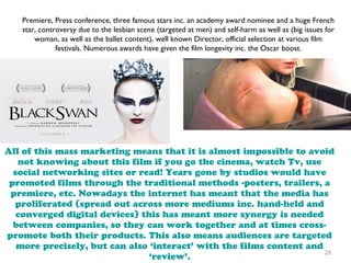 25
Premiere, Press conference, three famous stars inc. an academy award nominee and a huge French
star, controversy due to the lesbian scene (targeted at men) and self-harm as well as (big issues for
woman, as well as the ballet content), well known Director, official selection at various film
festivals. Numerous awards have given the film longevity inc. the Oscar boost.
All of this mass marketing means that it is almost impossible to avoid
not knowing about this film if you go the cinema, watch Tv, use
social networking sites or read! Years gone by studios would have
promoted films through the traditional methods -posters, trailers, a
premiere, etc. Nowadays the internet has meant that the media has
proliferated (spread out across more mediums inc. hand-held and
converged digital devices) this has meant more synergy is needed
between companies, so they can work together and at times cross-
promote both their products. This also means audiences are targeted
more precisely, but can also ‘interact’ with the films content and
‘review’.
 