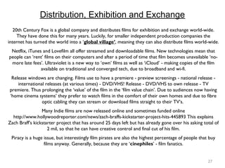 27
Distribution, Exhibition and Exchange
20th Century Fox is a global company and distributes films for exhibition and exchange world-wide.
They have done this for many years. Luckily, for smaller independent production companies the
internet has turned the world into a ‘global village’, meaning they can also distribute films world-wide.
Netflix, iTunes and Lovefilm all offer streamed and downloadable films. New technologies mean that
people can ‘rent’ films on their computers and after a period of time that film becomes unavailable ‘no-
more late fees’. Ultraviolet is a new way to ‘own’ films as well as ‘iCloud’ - making copies of the film
available on traditional and converged tech, due to broadband and wi-fi.
Release windows are changing. Films use to have a premiere - preview screenings - national release -
international releases (at various times) - DVD/VHS! Release - DVD/VHS to own release - TV
premiere. Thus prolonging the ‘value’ of the film in the ‘film value chain’. Due to audiences now having
‘home cinema systems’ they prefer to watch films in the comfort of their own homes and due to fibre
optic cabling they can stream or download films straight to their TV’s.
Many Indie films are now released online and sometimes funded online
http://www.hollywoodreporter.com/news/zach-braffs-kickstarter-project-hits-445893 This explains
Zach Braff’s kickstarter project that has around 25 days left but has already gone over his asking total of
2 mil, so that he can have creative control and final cut of his film.
Piracy is a huge issue, but interestingly film pirates are also the highest percentage of people that buy
films anyway. Generally, because they are ‘cinephiles’ - film fanatics.
 