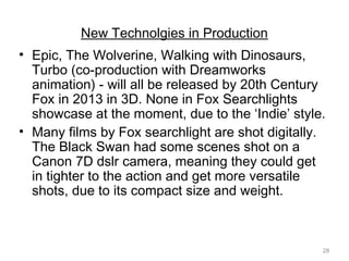 28
New Technolgies in Production
• Epic, The Wolverine, Walking with Dinosaurs,
Turbo (co-production with Dreamworks
animation) - will all be released by 20th Century
Fox in 2013 in 3D. None in Fox Searchlights
showcase at the moment, due to the ‘Indie’ style.
• Many films by Fox searchlight are shot digitally.
The Black Swan had some scenes shot on a
Canon 7D dslr camera, meaning they could get
in tighter to the action and get more versatile
shots, due to its compact size and weight.
 