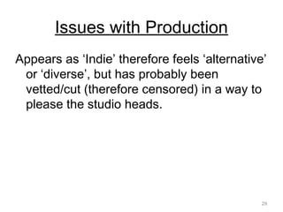 29
Issues with Production
Appears as ‘Indie’ therefore feels ‘alternative’
or ‘diverse’, but has probably been
vetted/cut (therefore censored) in a way to
please the studio heads.
 