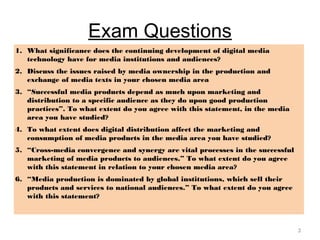 Exam Questions
1. What significance does the continuing development of digital media
technology have for media institutions and audiences?
2. Discuss the issues raised by media ownership in the production and
exchange of media texts in your chosen media area
3. “Successful media products depend as much upon marketing and
distribution to a specific audience as they do upon good production
practices”. To what extent do you agree with this statement, in the media
area you have studied?
4. To what extent does digital distribution affect the marketing and
consumption of media products in the media area you have studied?
5. “Cross-media convergence and synergy are vital processes in the successful
marketing of media products to audiences.” To what extent do you agree
with this statement in relation to your chosen media area?
6. “Media production is dominated by global institutions, which sell their
products and services to national audiences.” To what extent do you agree
with this statement?
3
 