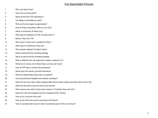 6
Fox Searchlight Pictures
1. Who runs News Corp?
2. How much are they worth?
3. Name all the films FSP specialise in.
4. Our Media is dominated by what?
5. Who are the two largest conglomerates?
6. How do these corporations affect us and why?
7. Name a controversy of News Corp.
8. What type of integration do FSP normally work in?
9. Name a ‘flop’ from FSP.
10. Why would it not be such a problem for them?
11. What type of marketing do they use?
12. Who actually released The Black Swan?
13. Name a below-the-line marketing strategy.
14. Name an above-the-line marketing strategy.
15. What is different from old audiences to today’s audience 2.0?
16. What did Jim Carrey do for Black Swan and how did it help?
17. How do FSP keep a strong online presence?
18. Name ways the industry promote themselves.
19. What has helped Black Swan been successful?
20. How are audiences targeted more directly nowadays?
21. Name the two new major media conglomerates that all major studios practically have to work with.
22. What has the world turned into due to the internet?
23. What camera was used to shoot some scenes in The Black Sawn and why?
24. Name four new technologies that have changed the film industry.
25. How do you consume films now?
26. How do you think films will be consumed in the future?
27. How is it possible that we won’t need to (indirectly) pay for films in the future?
 