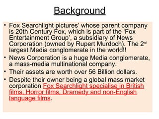 Background
• Fox Searchlight pictures’ whose parent company
is 20th Century Fox, which is part of the ‘Fox
Entertainment Group’, a subsidiary of News
Corporation (owned by Rupert Murdoch). The 2nd
largest Media conglomerate in the world!!
• News Corporation is a huge Media conglomerate,
a mass-media multinational company.
• Their assets are worth over 56 Billion dollars.
• Despite their owner being a global mass market
corporation Fox Searchlight specialise in British
films, Horror films, Dramedy and non-English
language films.
 