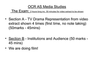 OCR AS Media Studies
The Exam: 2 hours long inc. 30 minutes for video extract to be shown
• Section A - TV Drama Representation from video
extract shown 4 times (first time, no note taking)
(50marks - 45mins)
• Section B - Institutions and Audience (50 marks -
45 mins)
• We are doing film!
 