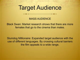Target Audience
MASS AUDIENCE
Black Swan: Market research shows that there are more
females that go to the cinema than males.

Slumdog Millionaire: Expanded target audience with the
use of different languages. By crossing cultural barriers
the film appeals to a wide range.

 