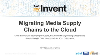 © 2015, Amazon Web Services, Inc. or its Affiliates. All rights reserved.
Chris Blandy, EVP Technology Solutions, Fox Networks Engineering & Operations
Simon Eldridge, Chief Product Officer, SDVI Corporation
10th November 2015
Migrating Media Supply
Chains to the Cloud
 