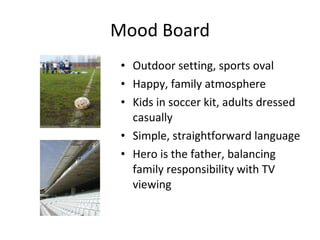 Mood Board Outdoor setting, sports oval Happy, family atmosphere Kids in soccer kit, adults dressed casually Simple, straightforward language Hero is the father, balancing family responsibility with TV viewing 