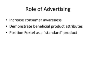 Role of Advertising Increase consumer awareness Demonstrate beneficial product attributes Position Foxtel as a “standard” product 