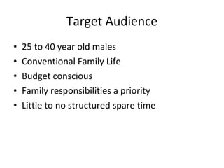 Target Audience 25 to 40 year old males Conventional Family Life Budget conscious Family responsibilities a priority Little to no structured spare time 