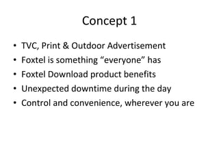 Concept 1 TVC, Print & Outdoor Advertisement Foxtel is something “everyone” has Foxtel Download product benefits Unexpected downtime during the day Control and convenience, wherever you are 