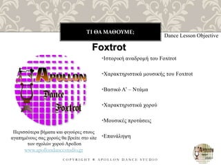 ΤΙ ΘΑ ΜΑΘΟΥΜΕ;
C O P Y R I G H T ® A P O L L O N D A N C E S T U D I O
•Ιστορική αναδρομή του Foxtrot
•Χαρακτηριστικά μουσικής του Foxtrot
•Βασικό Α’ – Ντάμα
•Χαρακτηριστικά χορού
•Μουσικές προτάσεις
•Επανάληψη
Dance Lesson Objective
Foxtrot
Περισσότερα βήματα και φιγούρες στους
αγαπημένους σας χορούς θα βρείτε στο site
των σχολών χορού Apollon
www.apollondancestudio.gr
 