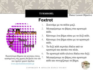 ΤΙ ΜΑΘΑΜΕ;
C O P Y R I G H T ® A P O L L O N D A N C E S T U D I O
1. Ξεκινάμε με τα πόδια μαζί.
2. Μεταφέρουμε το βάρος στο αριστερό
πόδι.
3. Κάνουμε ένα βήμα πίσω με το δεξί πόδι.
4. Κάνουμε ένα βήμα πίσω με το αριστερό
πόδι.
5. Το δεξί πόδι περνάει δίπλα από το
αριστερό και πατάει στο πλάι.
6. Το αριστερό πόδι κλείνει δίπλα στο δεξί.
7. Μεταφέρουμε το βάρος στο αριστερό
πόδι και συνεχίζουμε το βήμα.
Dance Lesson Objective
Foxtrot
Περισσότερα βήματα και φιγούρες στους
αγαπημένους σας χορούς θα βρείτε στο site
των σχολών χορού Apollon
www.apollondancestudio.gr
 