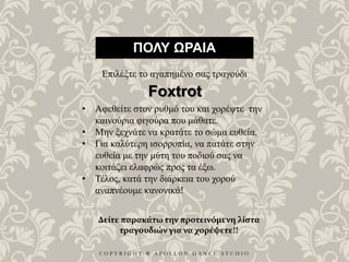 C O P Y R I G H T ® A P O L L O N D A N C E S T U D I O
ΠΟΛΥ ΩΡΑΙΑ
Επιλέξτε το αγαπημένο σας τραγούδι
• Αφεθείτε στον ρυθμό του και χορέψτε την
καινούρια φιγούρα που μάθατε.
• Μην ξεχνάτε να κρατάτε το σώμα ευθεία.
• Για καλύτερη ισορροπία, να πατάτε στην
ευθεία με την μύτη του ποδιού σας να
κοιτάζει ελαφρώς προς τα έξω.
• Τέλος, κατά την διάρκεια του χορού
αναπνέουμε κανονικά!
Foxtrot
Δείτε παρακάτω την προτεινόμενη λίστα
τραγουδιών για να χορέψετε!!
 