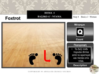C O P Y R I G H T ® A P O L L O N D A N C E S T U D I O
BHMA 4
ΒΑΣΙΚΟ A’ - NTAMA Step 4 Basic a’ - Woman
Μέτρημα
Περιγραφή
Description
• Το δεξί πόδι
περνάει δίπλα
από το αριστερό
και πατάει στο
πλάι.
Count
Q
Foxtrot
 