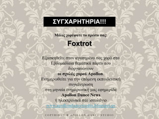 C O P Y R I G H T ® A P O L L O N D A N C E S T U D I O
ΣΥΓΧΑΡΗΤΗΡΙΑ!!!
Μόλις χορέψατε το πρώτο σας:
Foxtrot
Εξασκηθείτε στον αγαπημένο σας χορό στα
Εβδομαδίαια θεματικά πάρτυ που
διοργανώνουν
οι σχολές χορού Apollon.
Ενημερωθείτε για την επόμενη εκπαιδευτική
συγκέντρωση
στη μηναία ενημερωτική μας εφημερίδα
Apollon Dance News
ή ηλεκτρονικά στο ιστολόγιο
www.apollondancestudio.blogspot.gr
 