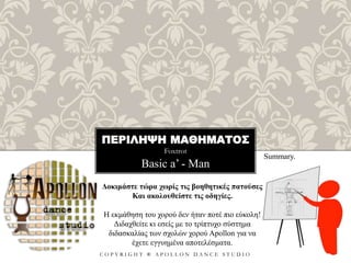 ΠΕΡΙΛΗΨΗ ΜΑΘΗΜΑΤΟΣ
Foxtrot
C O P Y R I G H T ® A P O L L O N D A N C E S T U D I O
Basic a’ - Man
Summary.
Δοκιμάστε τώρα χωρίς τις βοηθητικές πατούσες
Και ακολουθείστε τις οδηγίες.
Η εκμάθηση του χορού δεν ήταν ποτέ πιο εύκολη!
Διδαχθείτε κι εσείς με το τρίπτυχο σύστημα
διδασκαλίας των σχολών χορού Apollon για να
έχετε εγγυημένα αποτελέσματα.
 