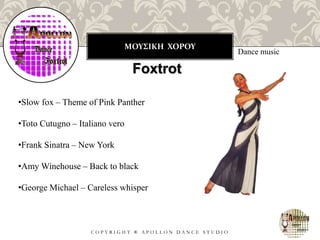 ΜΟΥΣΙΚΗ ΧΟΡΟΥ
C O P Y R I G H T ® A P O L L O N D A N C E S T U D I O
Dance music
Foxtrot
•Slow fox – Theme of Pink Panther
•Toto Cutugno – Italiano vero
•Frank Sinatra – New York
•Amy Winehouse – Back to black
•George Michael – Careless whisper
 