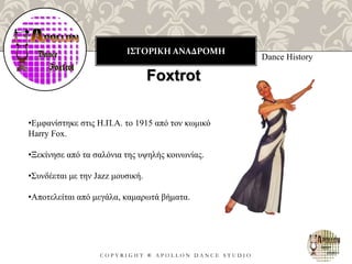 ΙΣΤΟΡΙΚΗ ΑΝΑΔΡΟΜΗ
C O P Y R I G H T ® A P O L L O N D A N C E S T U D I O
Dance History
Foxtrot
•Εμφανίστηκε στις Η.Π.Α. το 1915 από τον κωμικό
Harry Fox.
•Ξεκίνησε από τα σαλόνια της υψηλής κοινωνίας.
•Συνδέεται με την Jazz μουσική.
•Αποτελείται από μεγάλα, καμαρωτά βήματα.
 