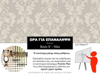 ΩΡΑ ΓΙΑ ΕΠΑΝΑΛΗΨΗ
Foxtrot
C O P Y R I G H T ® A P O L L O N D A N C E S T U D I O
Basic b’ - Man
Let’s Dance!!!
Η επανάληψη μήτηρ πάσης μαθήσεως
Εξασκηθείτε δωρεάν υπό την καθοδήγηση
των δασκάλων σας και επωφεληθείτε από
το καινοτομικό πρόγραμμα Practice Plan
στις ειδικά διαμορφωμένες αίθουσες των
σχολών χορού Apollon.
 
