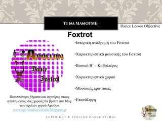 ΤΙ ΘΑ ΜΑΘΟΥΜΕ;
C O P Y R I G H T ® A P O L L O N D A N C E S T U D I O
•Ιστορική αναδρομή του Foxtrot
•Χαρακτηριστικά μουσικής του Foxtrot
•Βασικό B’ – Καβαλιέρος
•Χαρακτηριστικά χορού
•Μουσικές προτάσεις
•Επανάληψη
Dance Lesson Objective
Foxtrot
Περισσότερα βήματα και φιγούρες στους
αγαπημένους σας χορούς θα βρείτε στο blog
των σχολών χορού Apollon
www.apollondancestudio.blogspot.gr
 