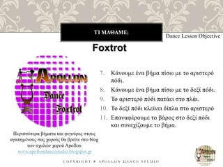 ΤΙ ΜΑΘΑΜΕ;
C O P Y R I G H T ® A P O L L O N D A N C E S T U D I O
7. Κάνουμε ένα βήμα πίσω με το αριστερό
πόδι.
8. Κάνουμε ένα βήμα πίσω με το δεξί πόδι.
9. Το αριστερό πόδι πατάει στο πλάι.
10. Το δεξί πόδι κλείνει δίπλα στο αριστερό
11. Επαναφέρουμε το βάρος στο δεξί πόδι
και συνεχίζουμε το βήμα.
Dance Lesson Objective
Foxtrot
Περισσότερα βήματα και φιγούρες στους
αγαπημένους σας χορούς θα βρείτε στο blog
των σχολών χορού Apollon
www.apollondancestudio.blogspot.gr
 
