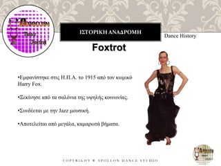 ΙΣΤΟΡΙΚΗ ΑΝΑΔΡΟΜΗ
C O P Y R I G H T ® A P O L L O N D A N C E S T U D I O
Dance History
Foxtrot
•Εμφανίστηκε στις Η.Π.Α. το 1915 από τον κωμικό
Harry Fox.
•Ξεκίνησε από τα σαλόνια της υψηλής κοινωνίας.
•Συνδέεται με την Jazz μουσική.
•Αποτελείται από μεγάλα, καμαρωτά βήματα.
 