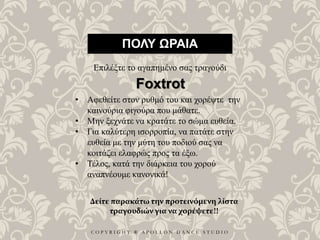 C O P Y R I G H T ® A P O L L O N D A N C E S T U D I O
ΠΟΛΥ ΩΡΑΙΑ
Επιλέξτε το αγαπημένο σας τραγούδι
• Αφεθείτε στον ρυθμό του και χορέψτε την
καινούρια φιγούρα που μάθατε.
• Μην ξεχνάτε να κρατάτε το σώμα ευθεία.
• Για καλύτερη ισορροπία, να πατάτε στην
ευθεία με την μύτη του ποδιού σας να
κοιτάζει ελαφρώς προς τα έξω.
• Τέλος, κατά την διάρκεια του χορού
αναπνέουμε κανονικά!
Foxtrot
Δείτε παρακάτω την προτεινόμενη λίστα
τραγουδιών για να χορέψετε!!
 