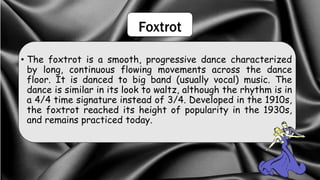 Foxtrot
• The foxtrot is a smooth, progressive dance characterized
by long, continuous flowing movements across the dance
floor. It is danced to big band (usually vocal) music. The
dance is similar in its look to waltz, although the rhythm is in
a 4/4 time signature instead of 3/4. Developed in the 1910s,
the foxtrot reached its height of popularity in the 1930s,
and remains practiced today.
 