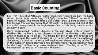 Basic Counting
• Fox Trot – S,S,Q,Q Although Foxtrot music has 4 beats per bar, the basic
dance rhythm is 6 counts long: S,S,Q,Q (remember “Slows” are worth 2
beats of music). This means that a basic step takes 1½ bars of music (just
like Swing). You can see below that although the beginning and end of the
steps don’t always match the beginning and end of the bars, they do match
up every 3 bars.
• More experienced Foxtrot dancers often use steps with alternative
rhythms like the box step and chasses, to match the dancing to the music
when it feels good to do so. The timing for box steps and twinkles are
S,Q,Q. Because the musical phrasing is a little bit off from the rhythm of
the steps, it’s best not to worry too much about always starting on the “1”
in the music, or always starting a new pattern there. You do, however need
to start each action on an even numbered beat. Starting on a “3”, for
instance will put you out of sync with the music.
 