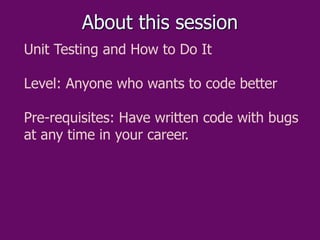 About this session
Unit Testing and How to Do It
Level: Anyone who wants to code better
Pre-requisites: Have written code ...