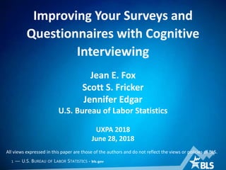1 — U.S. BUREAU OF LABOR STATISTICS • bls.gov
Improving Your Surveys and
Questionnaires with Cognitive
Interviewing
Jean E. Fox
Scott S. Fricker
Jennifer Edgar
U.S. Bureau of Labor Statistics
UXPA 2018
June 28, 2018
All views expressed in this paper are those of the authors and do not reflect the views or policies of BLS.
 