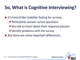 10 — U.S. BUREAU OF LABOR STATISTICS • bls.gov @jeanharrisfox10 — U.S. BUREAU OF LABOR STATISTICS • bls.gov
So, What is Cognitive Interviewing?
 It’s kind of like Usability Testing for surveys.
Participants answer survey questions
You talk to them about their response process
Identify problems with the survey
 But there are some important differences.
 
