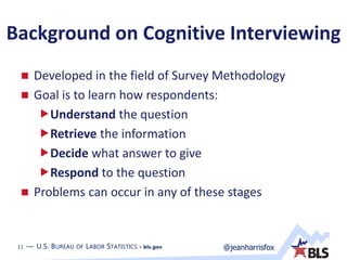 11 — U.S. BUREAU OF LABOR STATISTICS • bls.gov @jeanharrisfox11 — U.S. BUREAU OF LABOR STATISTICS • bls.gov
Background on Cognitive Interviewing
 Developed in the field of Survey Methodology
 Goal is to learn how respondents:
Understand the question
Retrieve the information
Decide what answer to give
Respond to the question
 Problems can occur in any of these stages
 