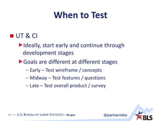 17 — U.S. BUREAU OF LABOR STATISTICS • bls.gov @jeanharrisfox17 — U.S. BUREAU OF LABOR STATISTICS • bls.gov
When to Test
 UT & CI
Ideally, start early and continue through
development stages
Goals are different at different stages
– Early – Test wireframe / concepts
– Midway – Test features / questions
– Late – Test overall product / survey
 