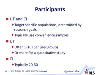 18 — U.S. BUREAU OF LABOR STATISTICS • bls.gov @jeanharrisfox18 — U.S. BUREAU OF LABOR STATISTICS • bls.gov
Participants
 UT and CI
Target specific populations, determined by
research goals
Typically use convenience samples
 UT
Often 5-10 (per user group)
Or more for a quantitative study
 CI
Typically 20-30
 