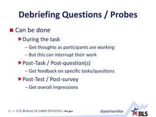 23 — U.S. BUREAU OF LABOR STATISTICS • bls.gov @jeanharrisfox23 — U.S. BUREAU OF LABOR STATISTICS • bls.gov
Debriefing Questions / Probes
 Can be done
During the task
– Get thoughts as participants are working
– But this can interrupt their work
Post-Task / Post-question(s)
– Get feedback on specific tasks/questions
Post-Test / Post-survey
– Get overall impressions
 