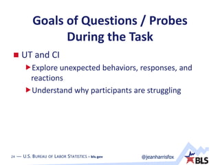 24 — U.S. BUREAU OF LABOR STATISTICS • bls.gov @jeanharrisfox24 — U.S. BUREAU OF LABOR STATISTICS • bls.gov
Goals of Questions / Probes
During the Task
 UT and CI
Explore unexpected behaviors, responses, and
reactions
Understand why participants are struggling
 