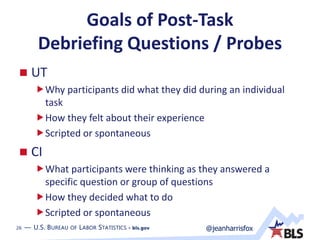 26 — U.S. BUREAU OF LABOR STATISTICS • bls.gov @jeanharrisfox26 — U.S. BUREAU OF LABOR STATISTICS • bls.gov
Goals of Post-Task
Debriefing Questions / Probes
 UT
Why participants did what they did during an individual
task
How they felt about their experience
Scripted or spontaneous
 CI
What participants were thinking as they answered a
specific question or group of questions
How they decided what to do
Scripted or spontaneous
 