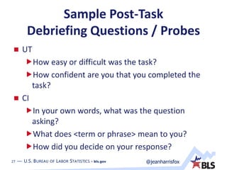 27 — U.S. BUREAU OF LABOR STATISTICS • bls.gov @jeanharrisfox27 — U.S. BUREAU OF LABOR STATISTICS • bls.gov
Sample Post-Task
Debriefing Questions / Probes
 UT
How easy or difficult was the task?
How confident are you that you completed the
task?
 CI
In your own words, what was the question
asking?
What does <term or phrase> mean to you?
How did you decide on your response?
 