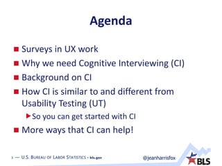 3 — U.S. BUREAU OF LABOR STATISTICS • bls.gov @jeanharrisfox3 — U.S. BUREAU OF LABOR STATISTICS • bls.gov
Agenda
 Surveys in UX work
 Why we need Cognitive Interviewing (CI)
 Background on CI
 How CI is similar to and different from
Usability Testing (UT)
So you can get started with CI
 More ways that CI can help!
 