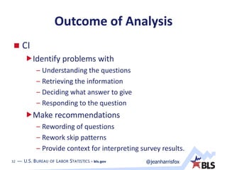 32 — U.S. BUREAU OF LABOR STATISTICS • bls.gov @jeanharrisfox32 — U.S. BUREAU OF LABOR STATISTICS • bls.gov
Outcome of Analysis
 CI
Identify problems with
– Understanding the questions
– Retrieving the information
– Deciding what answer to give
– Responding to the question
Make recommendations
– Rewording of questions
– Rework skip patterns
– Provide context for interpreting survey results.
 