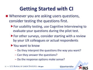 33 — U.S. BUREAU OF LABOR STATISTICS • bls.gov @jeanharrisfox33 — U.S. BUREAU OF LABOR STATISTICS • bls.gov
Getting Started with CI
 Whenever you are asking users questions,
consider testing the questions first.
For usability testing, use Cognitive Interviewing to
evaluate your questions during the pilot test.
For other surveys, consider starting with a review
by your UX colleagues or actual respondents
You want to know
– Do they interpret the questions the way you want?
– Can they answer the questions?
– Do the response options make sense?
 