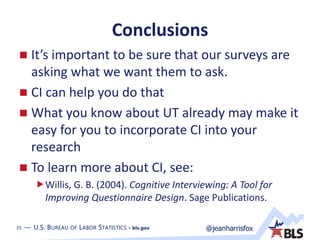 35 — U.S. BUREAU OF LABOR STATISTICS • bls.gov @jeanharrisfox35 — U.S. BUREAU OF LABOR STATISTICS • bls.gov
Conclusions
 It’s important to be sure that our surveys are
asking what we want them to ask.
 CI can help you do that
 What you know about UT already may make it
easy for you to incorporate CI into your
research
 To learn more about CI, see:
Willis, G. B. (2004). Cognitive Interviewing: A Tool for
Improving Questionnaire Design. Sage Publications.
 